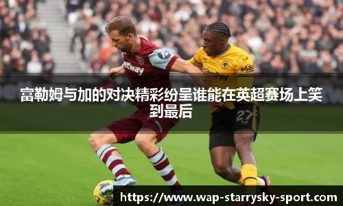 富勒姆与加的对决精彩纷呈谁能在英超赛场上笑到最后